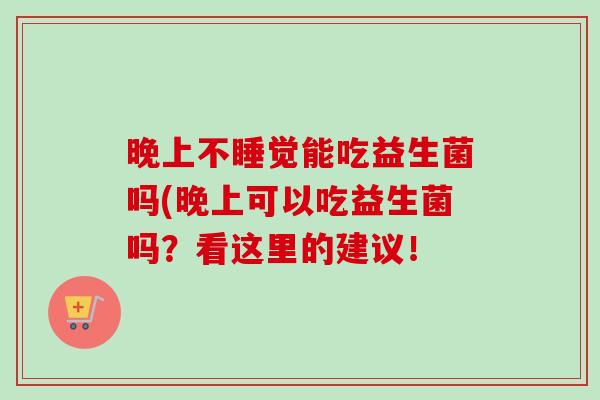 晚上不睡觉能吃益生菌吗(晚上可以吃益生菌吗?看这里的建议! 晚上不睡觉能吃益生菌吗(晚上可以吃益生菌吗?看这里的建议!