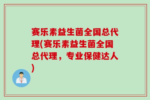赛乐素益生菌全国总代理(赛乐素益生菌全国总代理，专业保健达人)