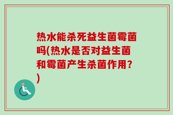 热水能杀死益生菌霉菌吗(热水是否对益生菌和霉菌产生杀菌作用？)