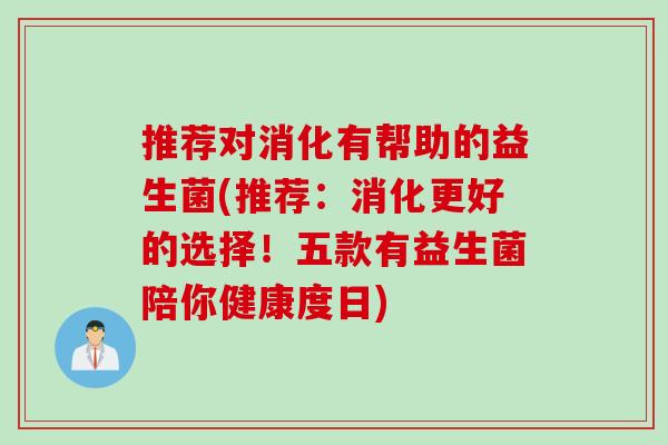 推荐对消化有帮助的益生菌(推荐：消化更好的选择！五款有益生菌陪你健康度日)