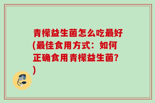 青檬益生菌怎么吃好(佳食用方式:如何正确食用青檬益生菌?) 青檬益生菌怎么吃好(佳食用方式:如何正确食用青檬益生菌?)