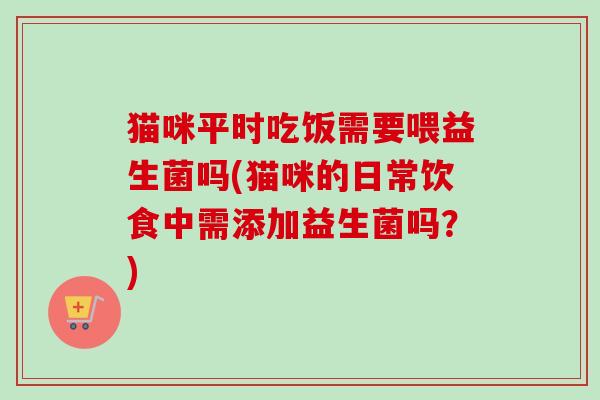 猫咪平时吃饭需要喂益生菌吗(猫咪的日常饮食中需添加益生菌吗？)