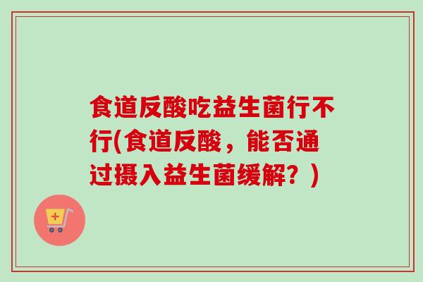 食道反酸吃益生菌行不行(食道反酸,能否通过摄入益生菌缓解?) 食道反酸吃益生菌行不行(食道反酸,能否通过摄入益生菌缓解?)
