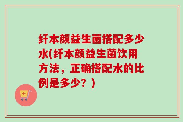 纤本颜益生菌搭配多少水(纤本颜益生菌饮用方法，正确搭配水的比例是多少？)
