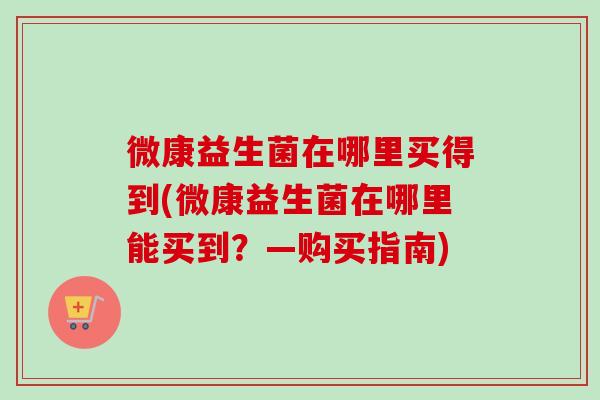 微康益生菌在哪里买得到(微康益生菌在哪里能买到?—购买指南) 微康益生菌在哪里买得到(微康益生菌在哪里能买到?—购买指南)