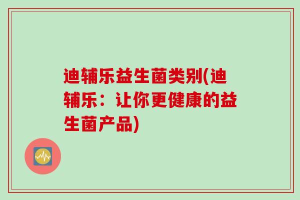 迪辅乐益生菌类别(迪辅乐:让你更健康的益生菌产品) 迪辅乐益生菌类别(迪辅乐:让你更健康的益生菌产品)