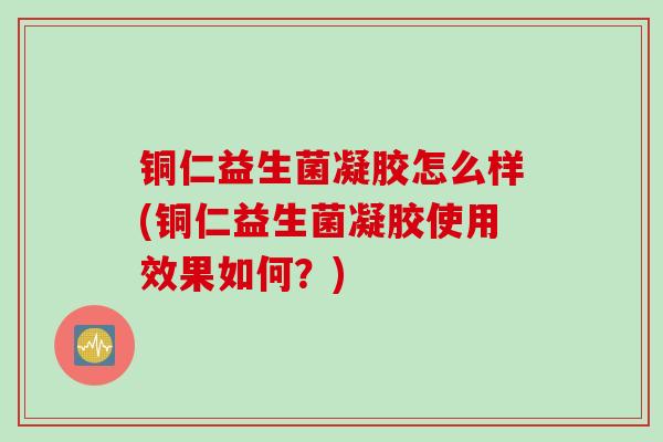 铜仁益生菌凝胶怎么样(铜仁益生菌凝胶使用效果如何?) 铜仁益生菌凝胶怎么样(铜仁益生菌凝胶使用效果如何?)