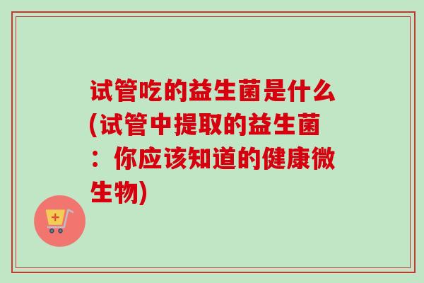 试管吃的益生菌是什么(试管中提取的益生菌:你应该知道的健康微生物) 试管吃的益生菌是什么(试管中提取的益生菌:你应该知道的健康微生物)