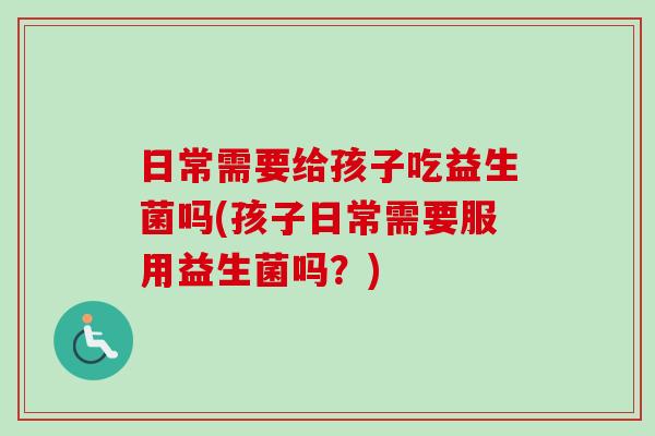 日常需要给孩子吃益生菌吗(孩子日常需要服用益生菌吗？)