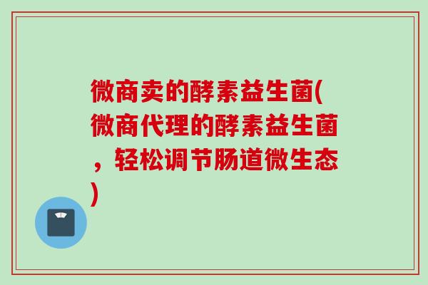 微商卖的酵素益生菌(微商代理的酵素益生菌，轻松调节肠道微生态)