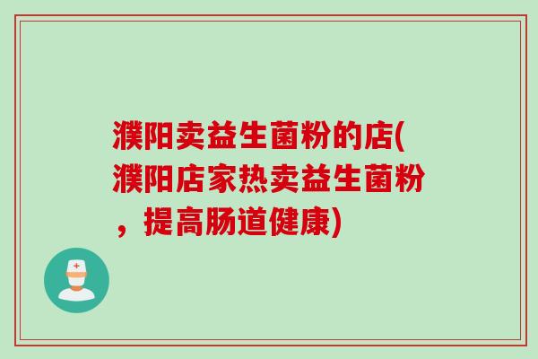 濮阳卖益生菌粉的店(濮阳店家热卖益生菌粉,提高肠道健康) 濮阳卖益生菌粉的店(濮阳店家热卖益生菌粉,提高肠道健康)