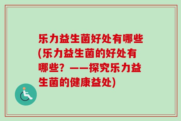 乐力益生菌好处有哪些(乐力益生菌的好处有哪些?——探究乐力益生菌的健康益处) 乐力益生菌好处有哪些(乐力益生菌的好处有哪些?——探究乐力益生菌的健康益处)