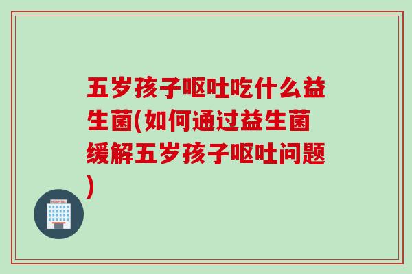 五岁孩子呕吐吃什么益生菌(如何通过益生菌缓解五岁孩子呕吐问题)