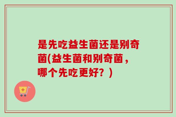 是先吃益生菌还是别奇菌(益生菌和别奇菌，哪个先吃更好？)