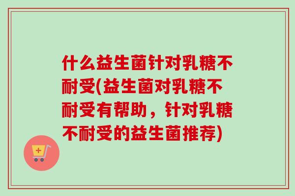 什么益生菌针对乳糖不耐受(益生菌对乳糖不耐受有帮助，针对乳糖不耐受的益生菌推荐)