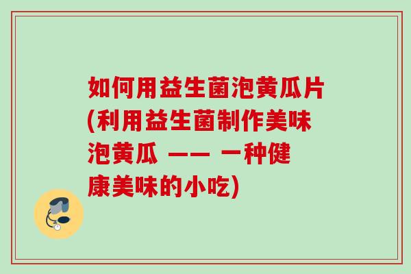 如何用益生菌泡黄瓜片(利用益生菌制作美味泡黄瓜 —— 一种健康美味的小吃) 如何用益生菌泡黄瓜片(利用益生菌制作美味泡黄瓜 —— 一种健康美味的小吃)