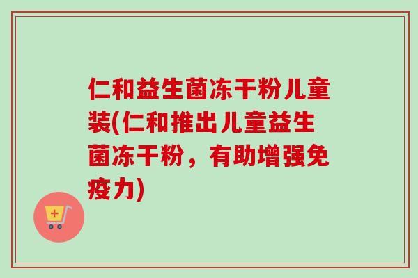 仁和益生菌冻干粉儿童装(仁和推出儿童益生菌冻干粉，有助增强免疫力)