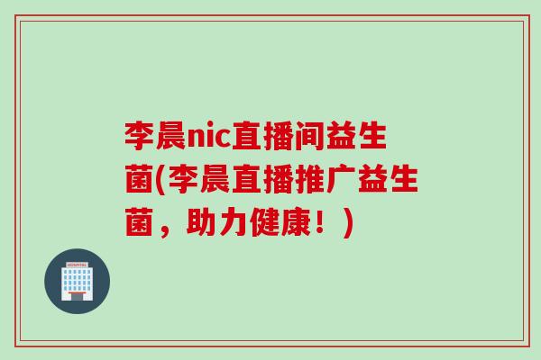 李晨nic直播间益生菌(李晨直播推广益生菌，助力健康！)
