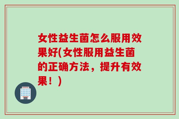 女性益生菌怎么服用效果好(女性服用益生菌的正确方法，提升有效果！)