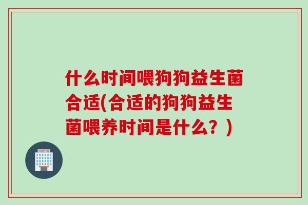 什么时间喂狗狗益生菌合适(合适的狗狗益生菌喂养时间是什么?) 什么时间喂狗狗益生菌合适(合适的狗狗益生菌喂养时间是什么?)