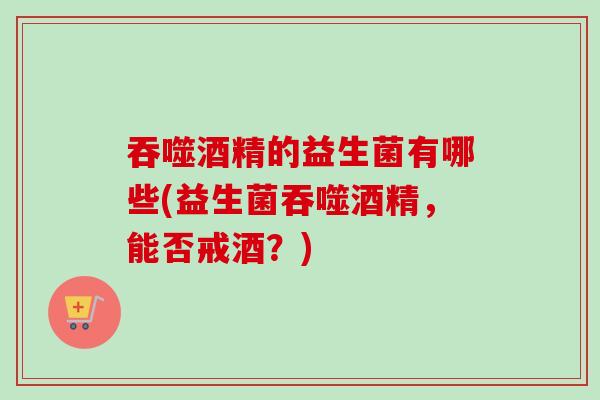 吞噬酒精的益生菌有哪些(益生菌吞噬酒精,能否戒酒?) 吞噬酒精的益生菌有哪些(益生菌吞噬酒精,能否戒酒?)