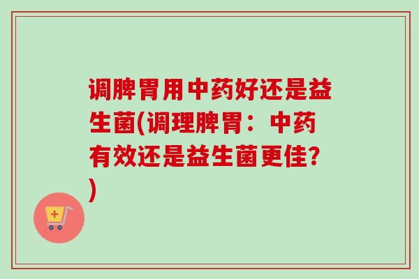 调脾胃用好还是益生菌(调理脾胃:有效还是益生菌更佳?) 调脾胃用好还是益生菌(调理脾胃:有效还是益生菌更佳?)