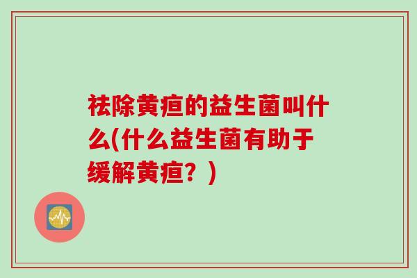 祛除黄疸的益生菌叫什么(什么益生菌有助于缓解黄疸?) 祛除黄疸的益生菌叫什么(什么益生菌有助于缓解黄疸?)