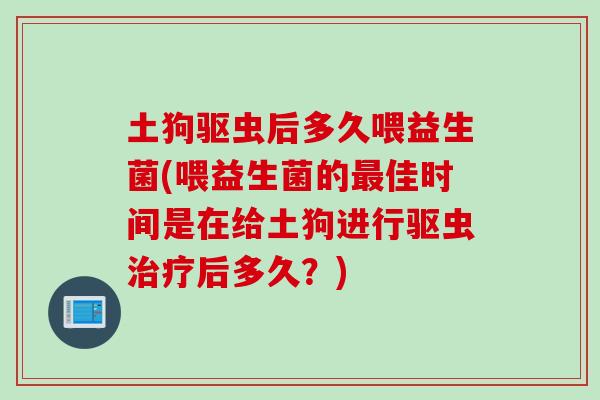 土狗驱虫后多久喂益生菌(喂益生菌的佳时间是在给土狗进行驱虫后多久?) 土狗驱虫后多久喂益生菌(喂益生菌的佳时间是在给土狗进行驱虫后多久?)