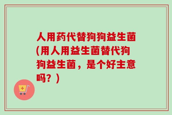 人用药代替狗狗益生菌(用人用益生菌替代狗狗益生菌,是个好主意吗?) 人用药代替狗狗益生菌(用人用益生菌替代狗狗益生菌,是个好主意吗?)
