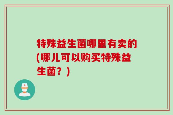 特殊益生菌哪里有卖的(哪儿可以购买特殊益生菌?) 特殊益生菌哪里有卖的(哪儿可以购买特殊益生菌?)