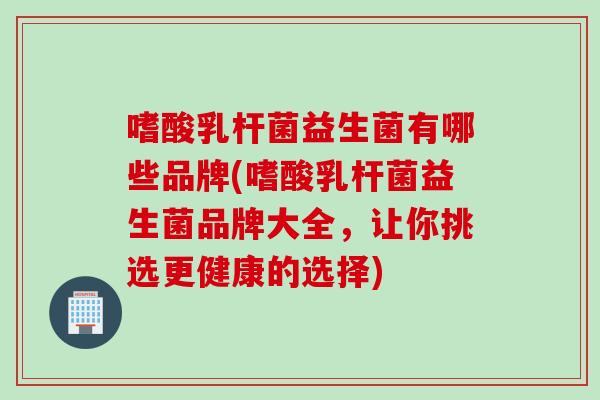嗜酸乳杆菌益生菌有哪些品牌(嗜酸乳杆菌益生菌品牌大全，让你挑选更健康的选择)