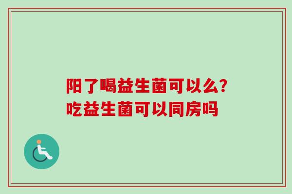 阳了喝益生菌可以么？吃益生菌可以同房吗
