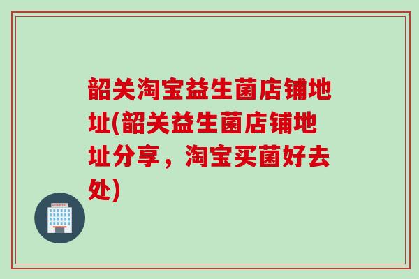 韶关淘宝益生菌店铺地址(韶关益生菌店铺地址分享,淘宝买菌好去处) 韶关淘宝益生菌店铺地址(韶关益生菌店铺地址分享,淘宝买菌好去处)