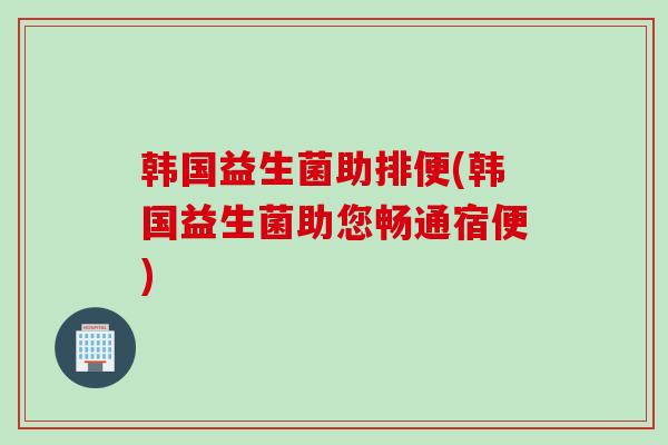 韩国益生菌助排便(韩国益生菌助您畅通宿便) 韩国益生菌助排便(韩国益生菌助您畅通宿便)