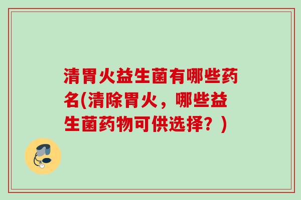 清胃火益生菌有哪些药名(清除胃火,哪些益生菌可供选择?) 清胃火益生菌有哪些药名(清除胃火,哪些益生菌可供选择?)