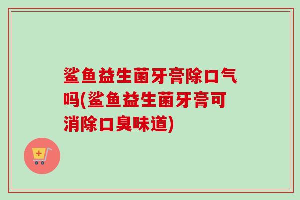 鲨鱼益生菌牙膏除口气吗(鲨鱼益生菌牙膏可消除味道)
