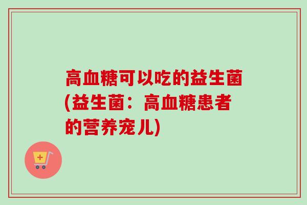 高可以吃的益生菌(益生菌:高患者的营养宠儿) 高可以吃的益生菌(益生菌:高患者的营养宠儿)