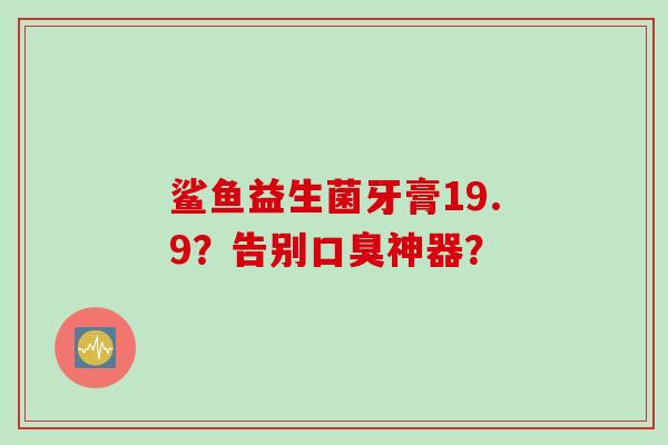 鲨鱼益生菌牙膏19.9？告别神器？