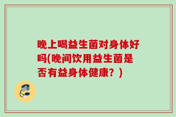 晚上喝益生菌对身体好吗(晚间饮用益生菌是否有益身体健康？)