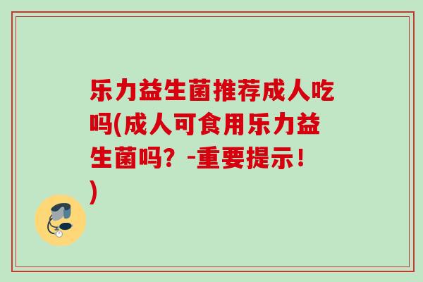 乐力益生菌推荐成人吃吗(成人可食用乐力益生菌吗？-重要提示！)