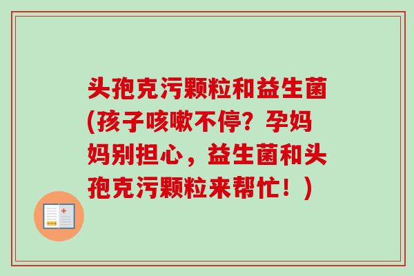 头孢克污颗粒和益生菌(孩子不停?孕妈妈别担心,益生菌和头孢克污颗粒来帮忙!) 头孢克污颗粒和益生菌(孩子不停?孕妈妈别担心,益生菌和头孢克污颗粒来帮忙!)