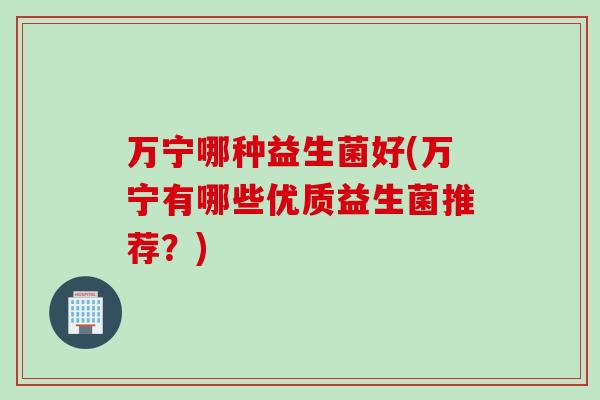 万宁哪种益生菌好(万宁有哪些优质益生菌推荐?) 万宁哪种益生菌好(万宁有哪些优质益生菌推荐?)