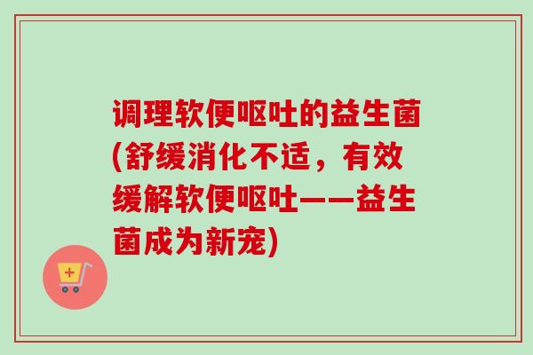 调理软便呕吐的益生菌(舒缓消化不适，有效缓解软便呕吐——益生菌成为新宠)