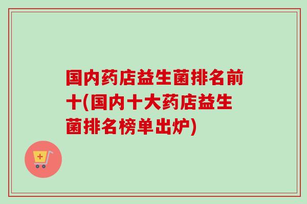 国内药店益生菌排名前十(国内十大药店益生菌排名榜单出炉) 国内药店益生菌排名前十(国内十大药店益生菌排名榜单出炉)
