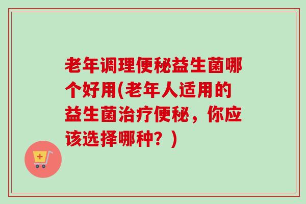 老年调理益生菌哪个好用(老年人适用的益生菌,你应该选择哪种?) 老年调理益生菌哪个好用(老年人适用的益生菌,你应该选择哪种?)