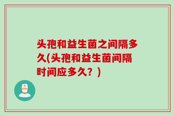 头孢和益生菌之间隔多久(头孢和益生菌间隔时间应多久?) 头孢和益生菌之间隔多久(头孢和益生菌间隔时间应多久?)