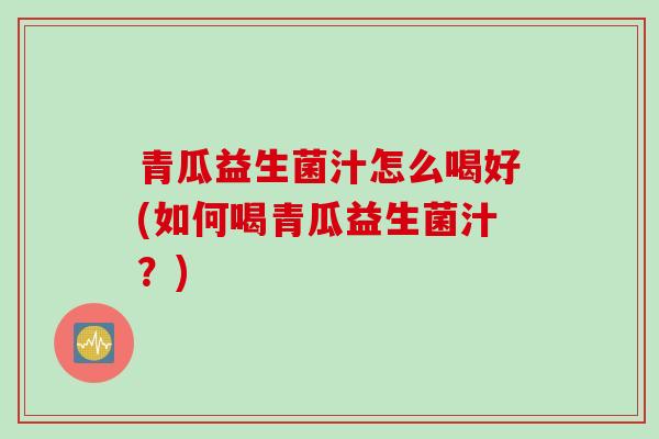 青瓜益生菌汁怎么喝好(如何喝青瓜益生菌汁？)