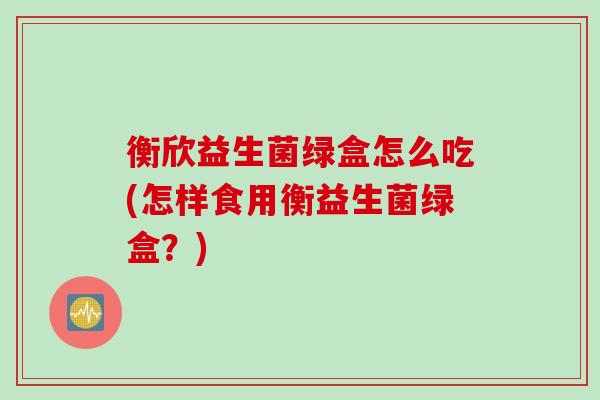 衡欣益生菌绿盒怎么吃(怎样食用衡益生菌绿盒？)