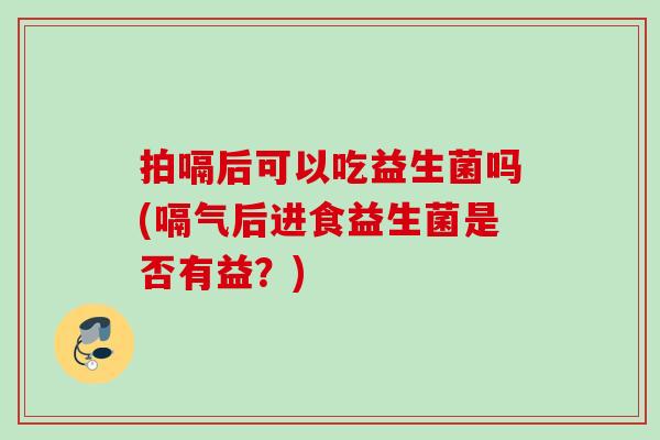 拍嗝后可以吃益生菌吗(嗝气后进食益生菌是否有益？)
