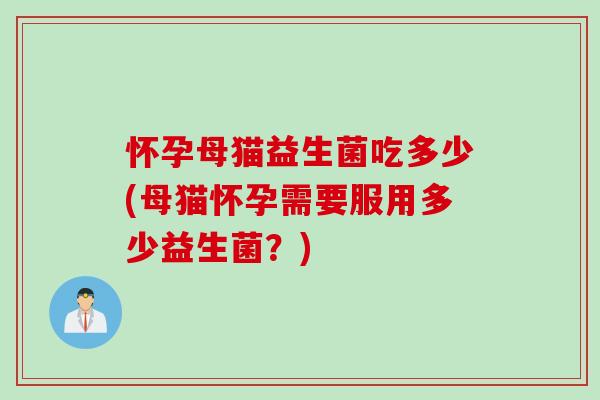 怀孕母猫益生菌吃多少(母猫怀孕需要服用多少益生菌?) 怀孕母猫益生菌吃多少(母猫怀孕需要服用多少益生菌?)